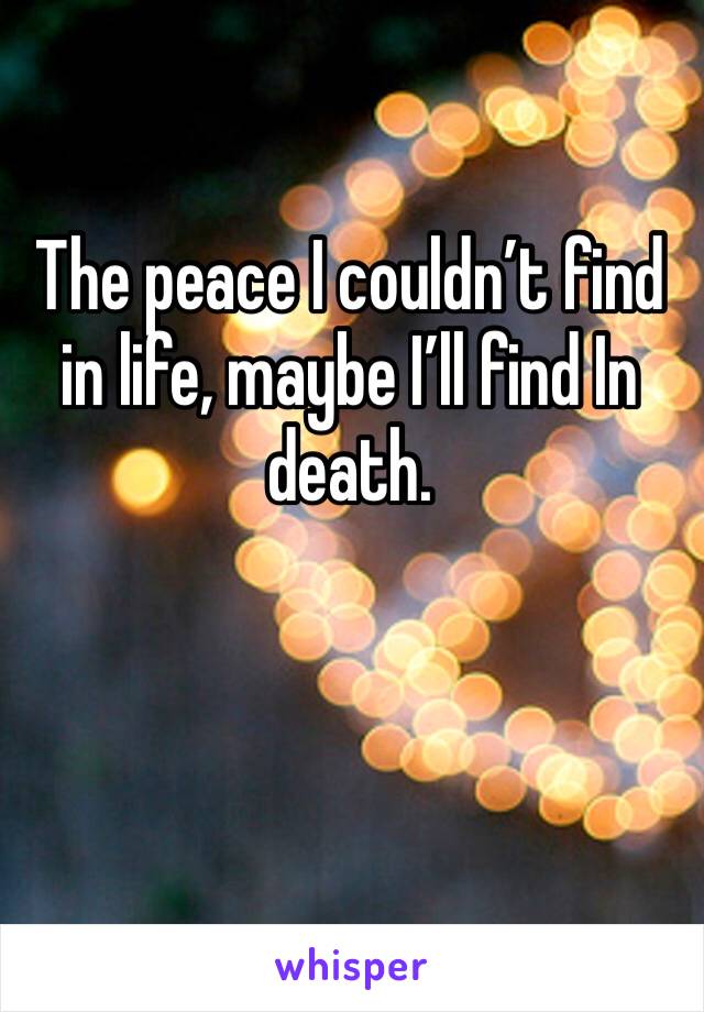 The peace I couldn’t find in life, maybe I’ll find In death.