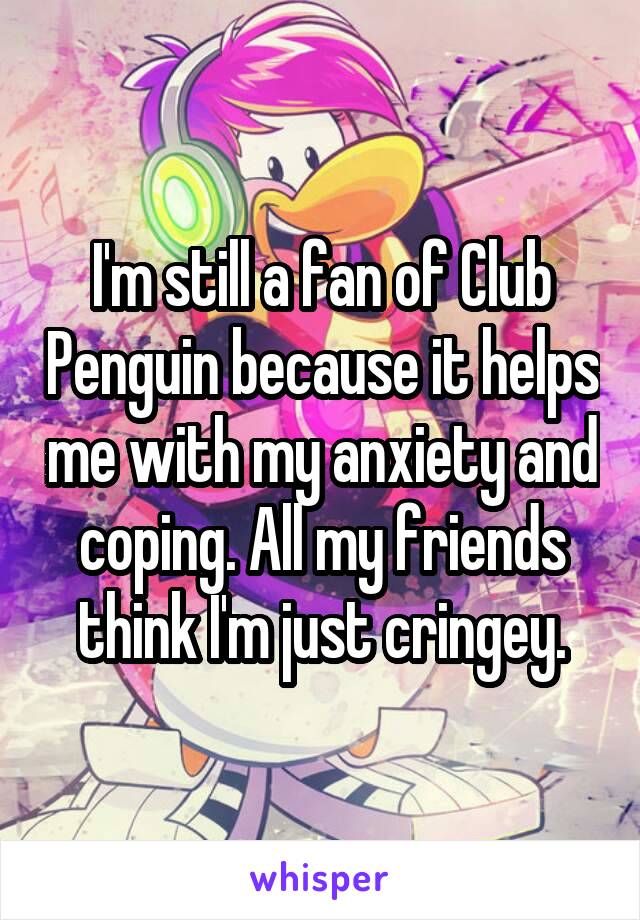 I'm still a fan of Club Penguin because it helps me with my anxiety and coping. All my friends think I'm just cringey.