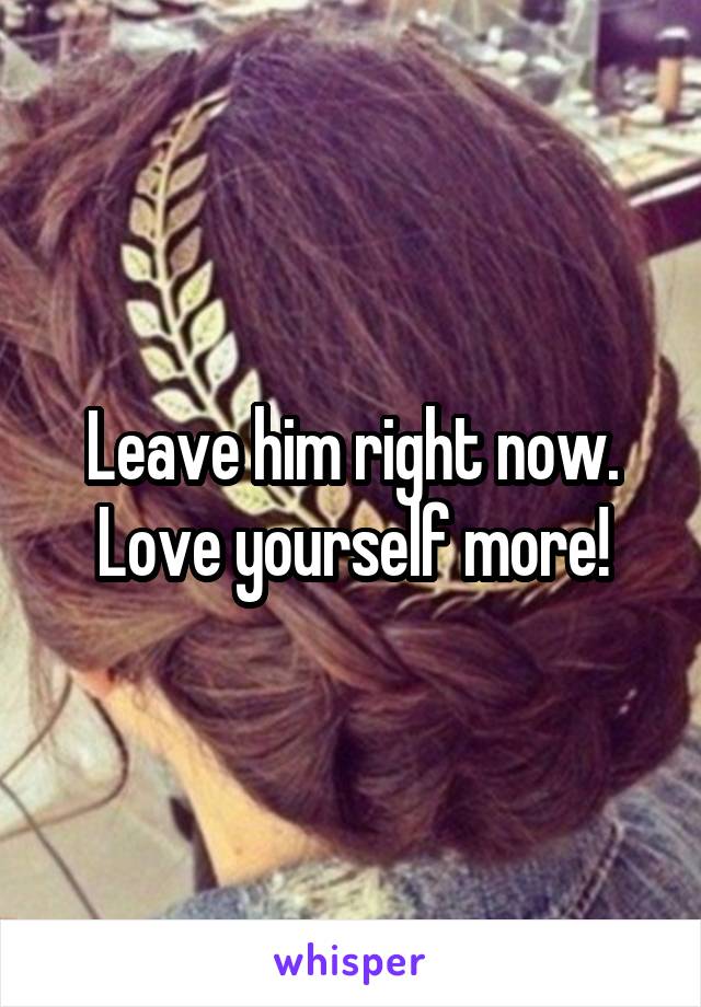 Leave him right now. Love yourself more!