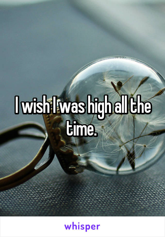 I wish I was high all the time. 