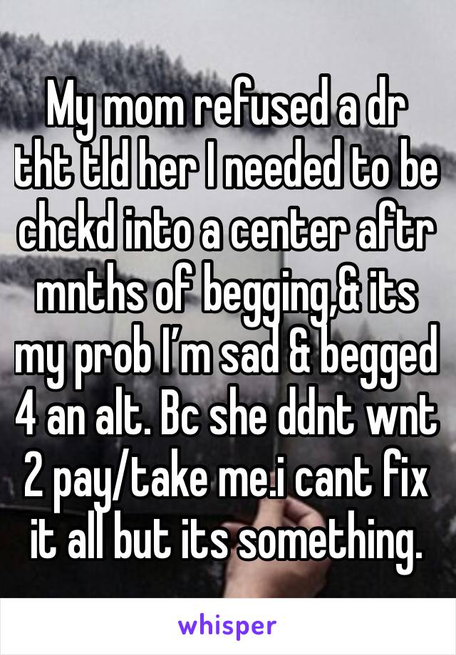 My mom refused a dr tht tld her I needed to be chckd into a center aftr mnths of begging,& its my prob I’m sad & begged 4 an alt. Bc she ddnt wnt 2 pay/take me.i cant fix it all but its something.