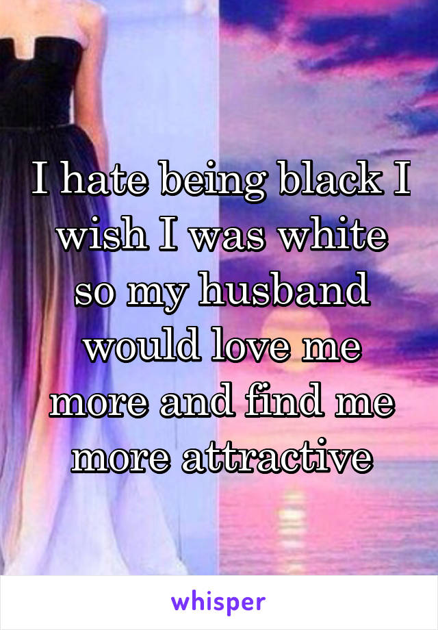 I hate being black I wish I was white so my husband would love me more and find me more attractive