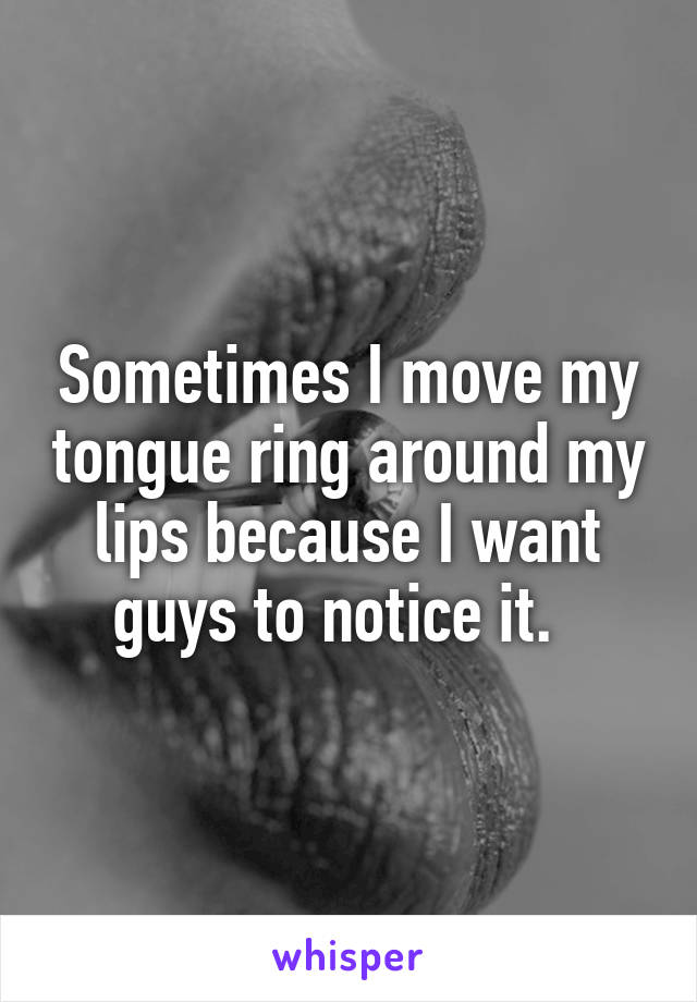 Sometimes I move my tongue ring around my lips because I want guys to notice it.  