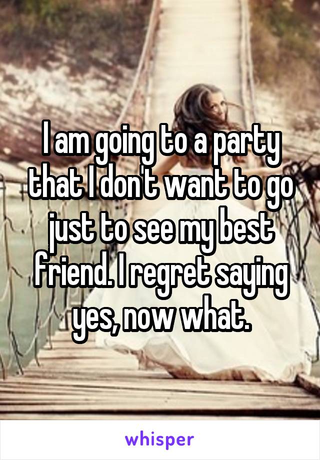 I am going to a party that I don't want to go just to see my best friend. I regret saying yes, now what.