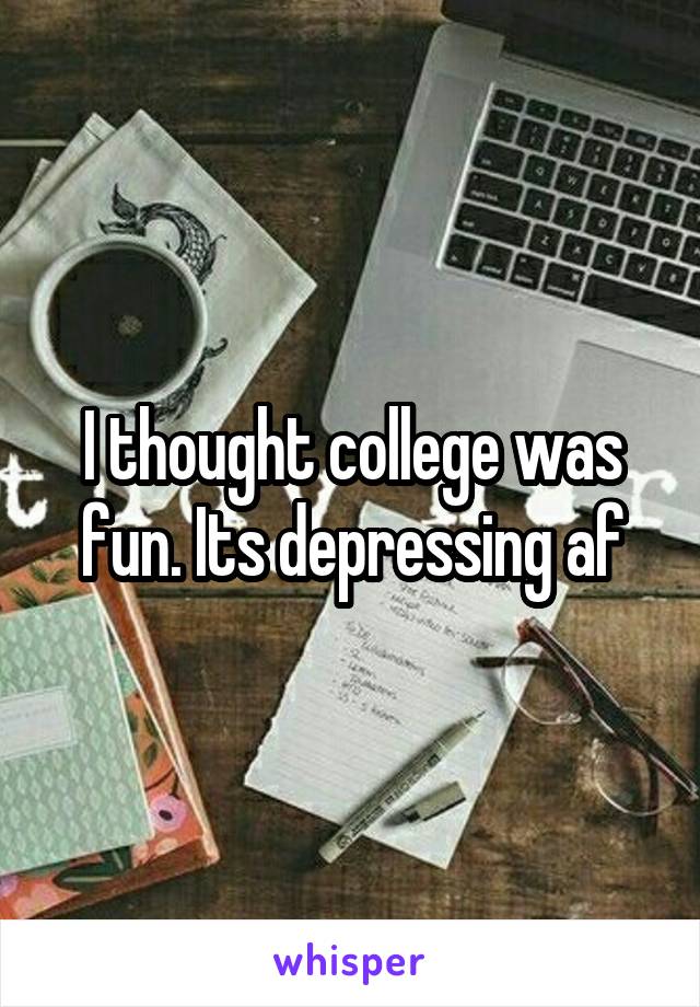 I thought college was fun. Its depressing af