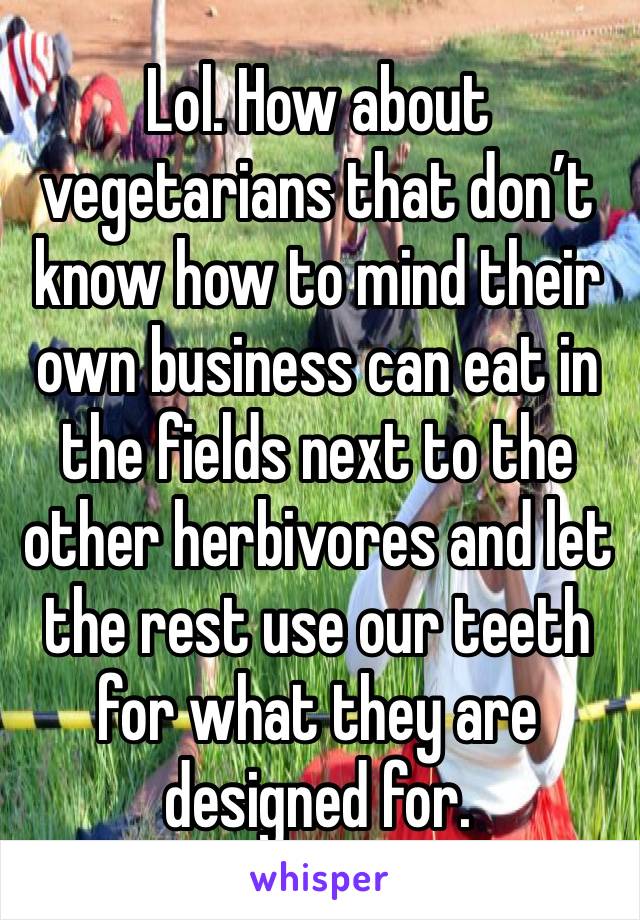 Lol. How about vegetarians that don’t know how to mind their own business can eat in the fields next to the other herbivores and let the rest use our teeth for what they are designed for. 