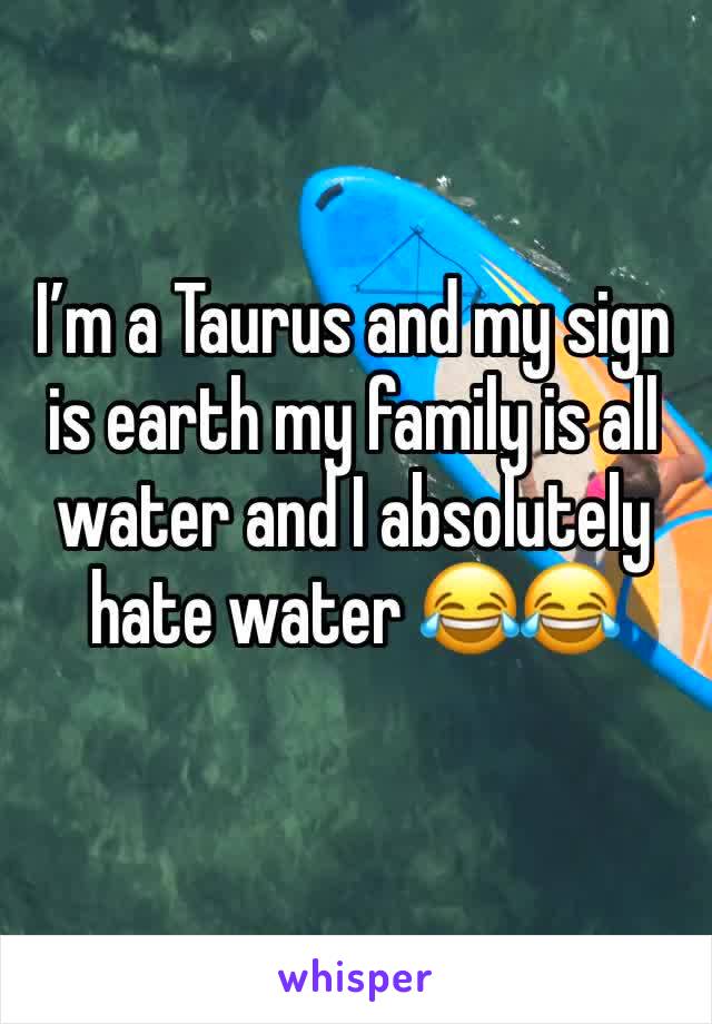 I’m a Taurus and my sign is earth my family is all water and I absolutely hate water 😂😂