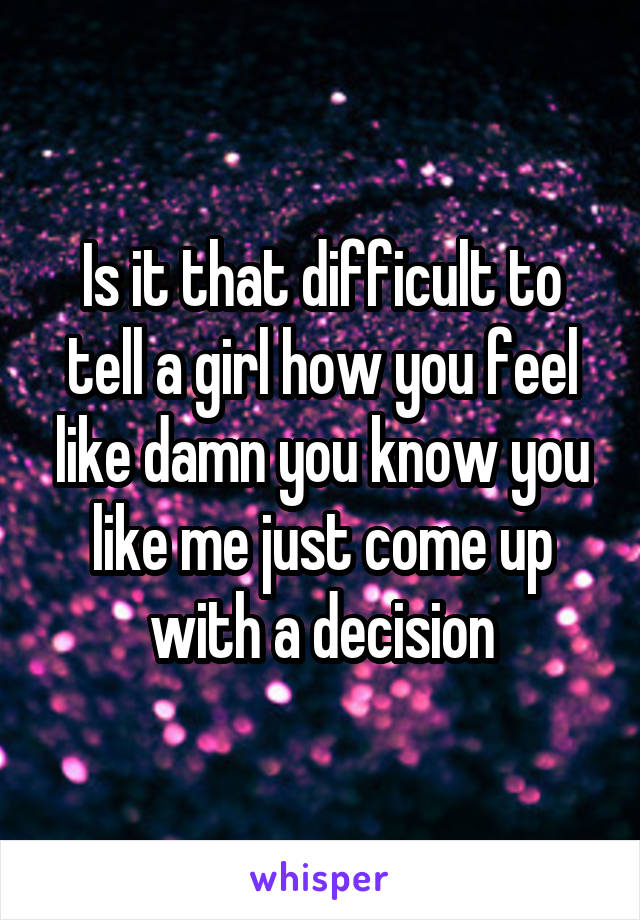 Is it that difficult to tell a girl how you feel like damn you know you like me just come up with a decision