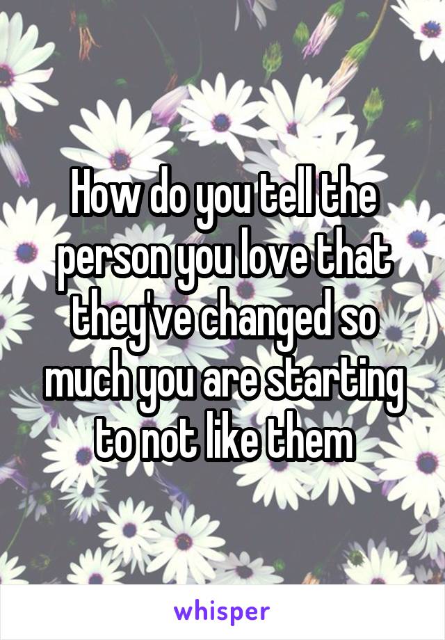 How do you tell the person you love that they've changed so much you are starting to not like them