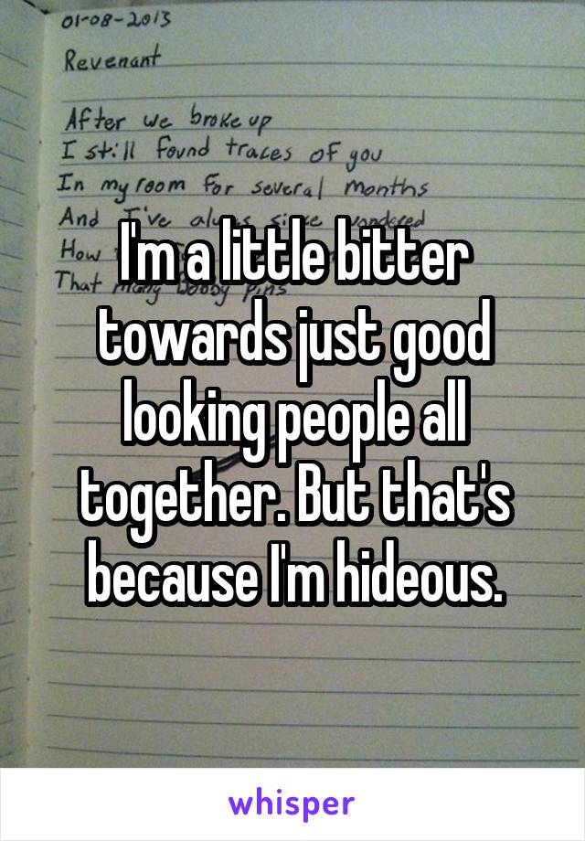 I'm a little bitter towards just good looking people all together. But that's because I'm hideous.