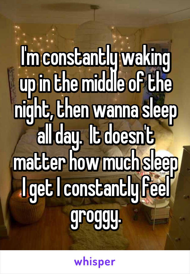 I'm constantly waking up in the middle of the night, then wanna sleep all day.  It doesn't matter how much sleep I get I constantly feel groggy.