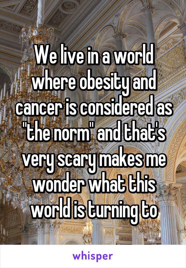 We live in a world where obesity and cancer is considered as "the norm" and that's very scary makes me wonder what this world is turning to