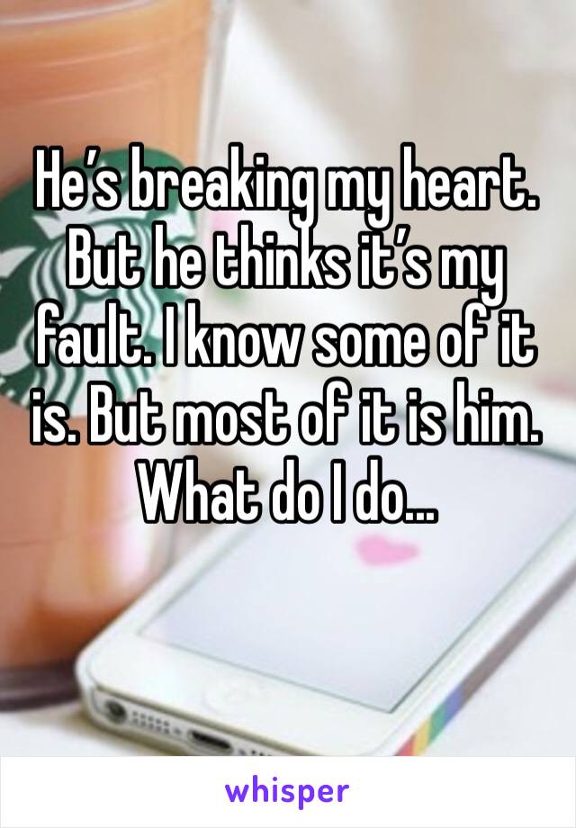 He’s breaking my heart. But he thinks it’s my fault. I know some of it is. But most of it is him. What do I do...
