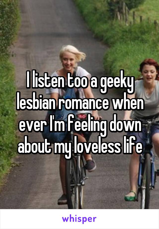 I listen too a geeky lesbian romance when ever I'm feeling down about my loveless life