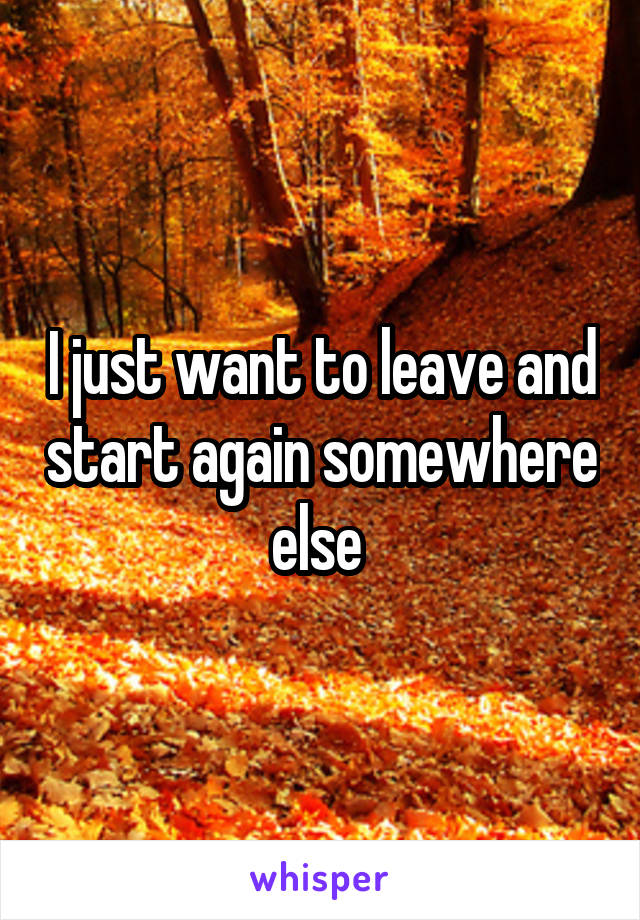 I just want to leave and start again somewhere else 