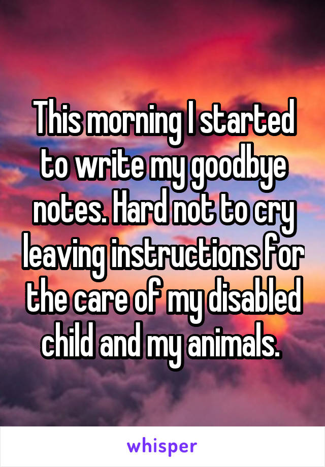 This morning I started to write my goodbye notes. Hard not to cry leaving instructions for the care of my disabled child and my animals. 