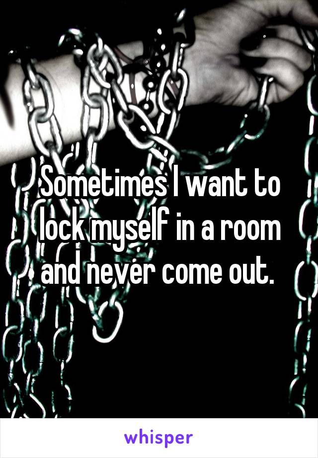 Sometimes I want to lock myself in a room and never come out. 