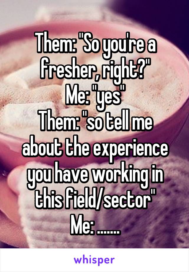 Them: "So you're a fresher, right?"
Me: "yes"
Them: "so tell me about the experience you have working in this field/sector"
Me: .......