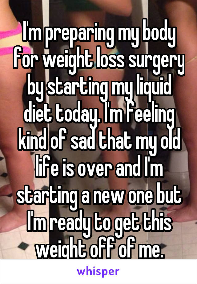 I'm preparing my body for weight loss surgery by starting my liquid diet today. I'm feeling kind of sad that my old life is over and I'm starting a new one but I'm ready to get this weight off of me.
