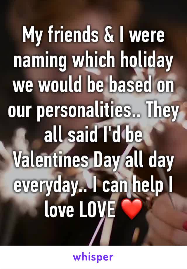 My friends & I were naming which holiday we would be based on our personalities.. They all said I'd be Valentines Day all day everyday.. I can help I love LOVE ❤️ 