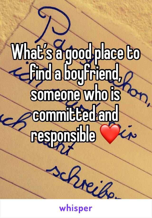 What’s a good place to find a boyfriend, someone who is committed and responsible ❤️