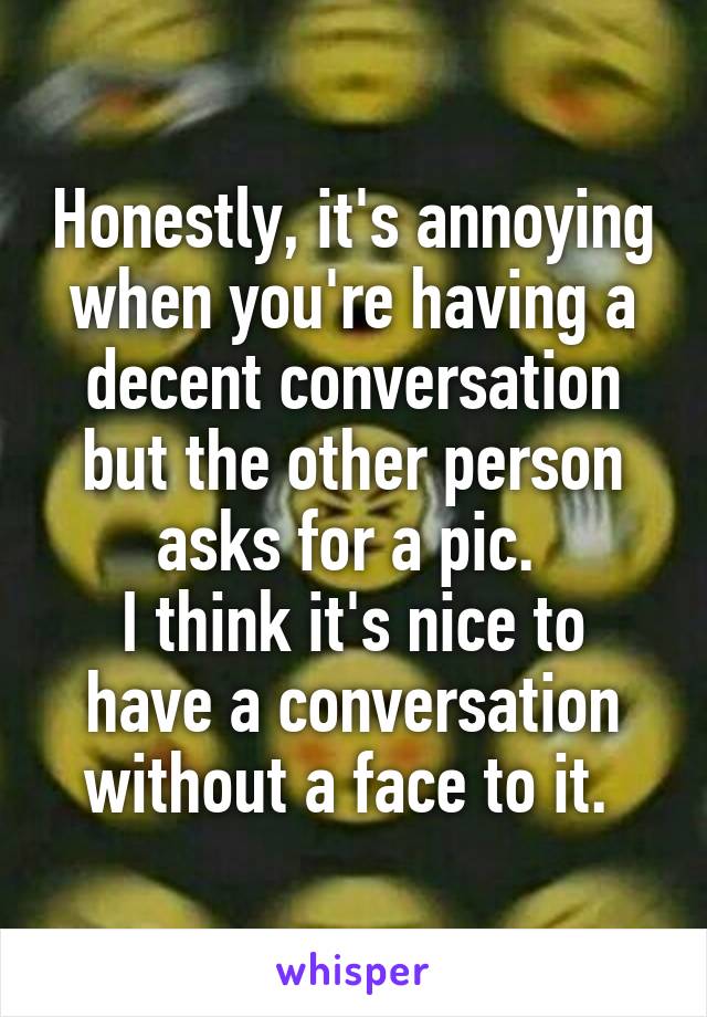 Honestly, it's annoying when you're having a decent conversation but the other person asks for a pic. 
I think it's nice to have a conversation without a face to it. 