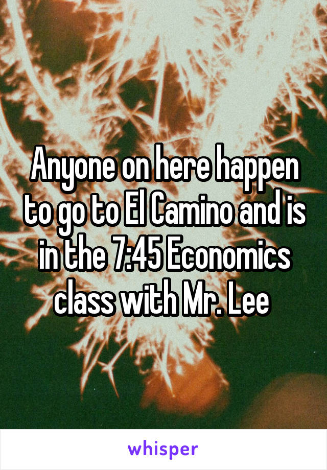 Anyone on here happen to go to El Camino and is in the 7:45 Economics class with Mr. Lee 