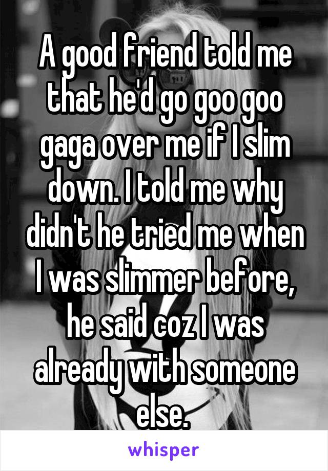 A good friend told me that he'd go goo goo gaga over me if I slim down. I told me why didn't he tried me when I was slimmer before, he said coz I was already with someone else. 