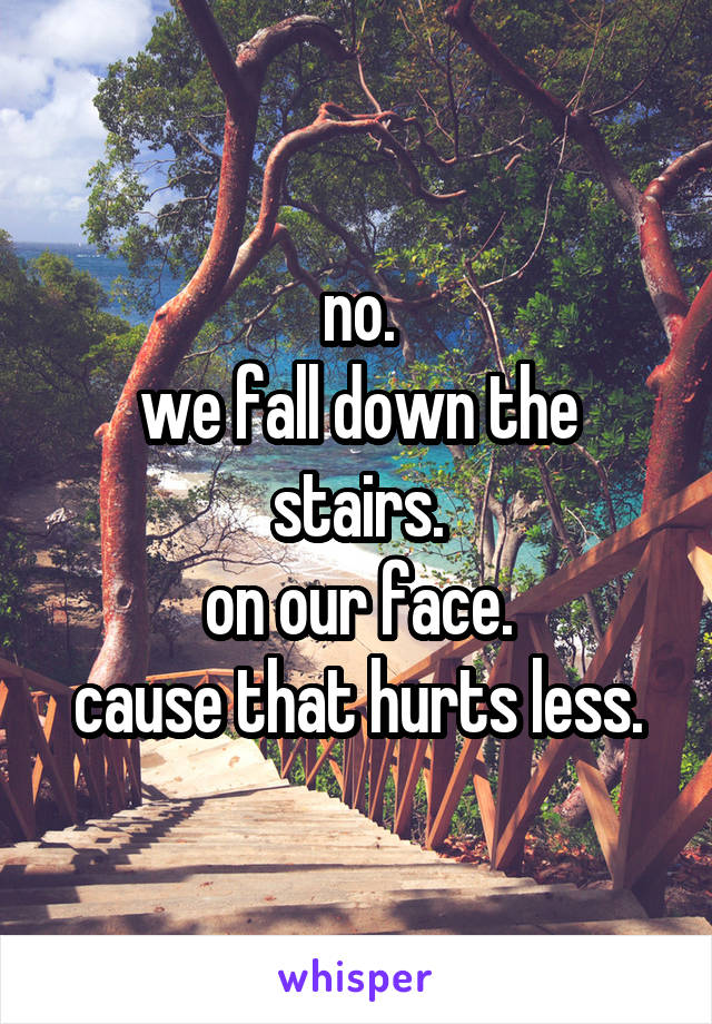no.
we fall down the stairs.
on our face.
cause that hurts less.