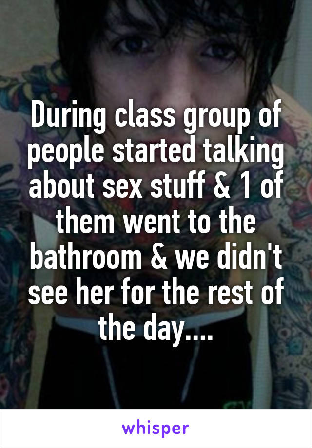 During class group of people started talking about sex stuff & 1 of them went to the bathroom & we didn't see her for the rest of the day....