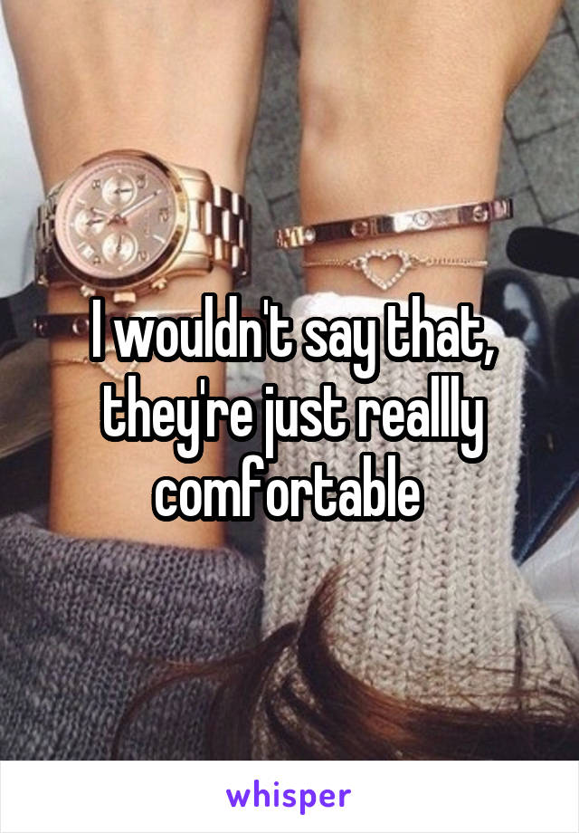 I wouldn't say that, they're just reallly comfortable 