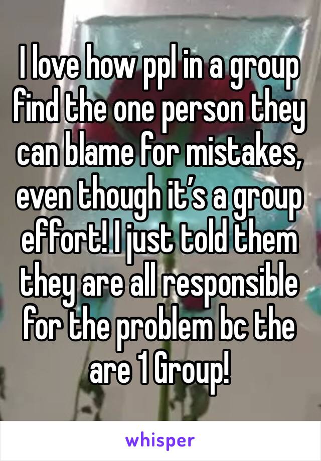 I love how ppl in a group find the one person they can blame for mistakes, even though it’s a group effort! I just told them they are all responsible for the problem bc the are 1 Group! 