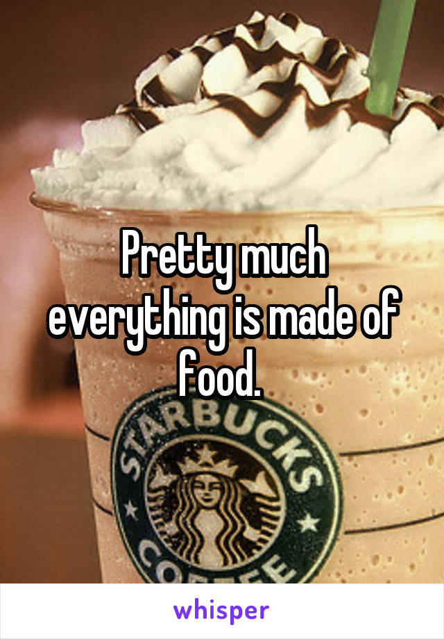Pretty much everything is made of food. 