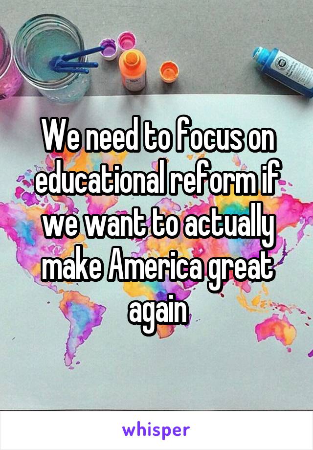 We need to focus on educational reform if we want to actually make America great again