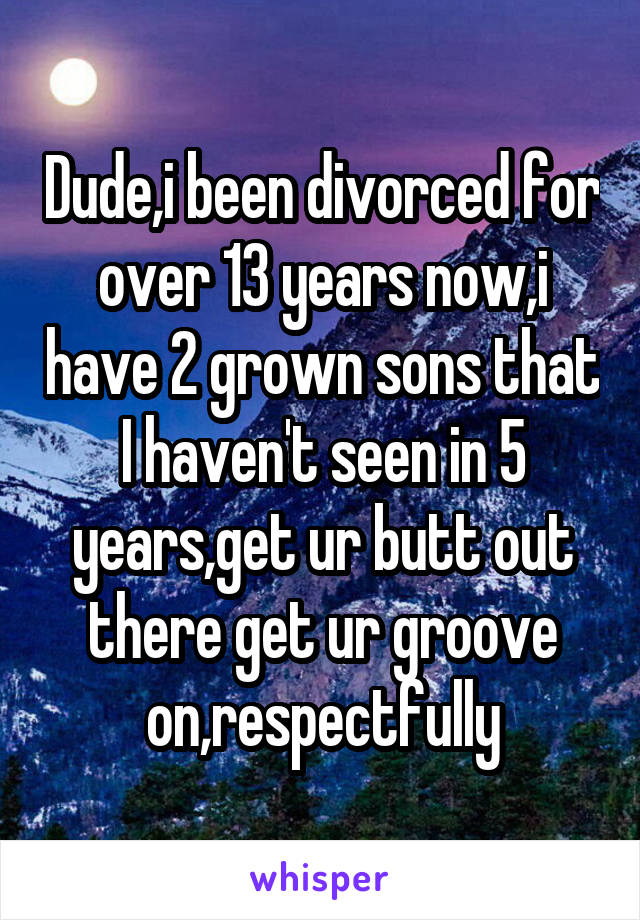 Dude,i been divorced for over 13 years now,i have 2 grown sons that I haven't seen in 5 years,get ur butt out there get ur groove on,respectfully