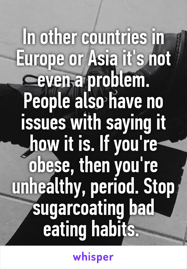 In other countries in Europe or Asia it's not even a problem. People also have no issues with saying it how it is. If you're obese, then you're unhealthy, period. Stop sugarcoating bad eating habits. 