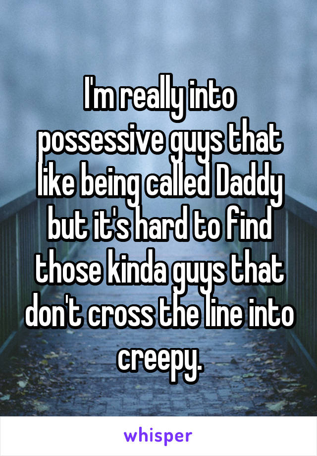I'm really into possessive guys that like being called Daddy but it's hard to find those kinda guys that don't cross the line into creepy.