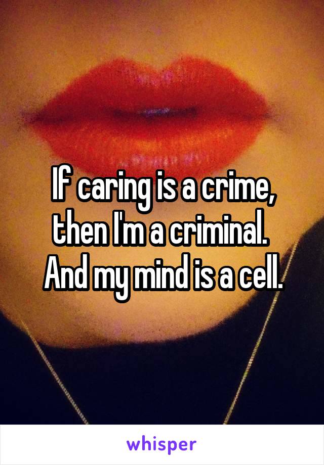 If caring is a crime, then I'm a criminal. 
And my mind is a cell.