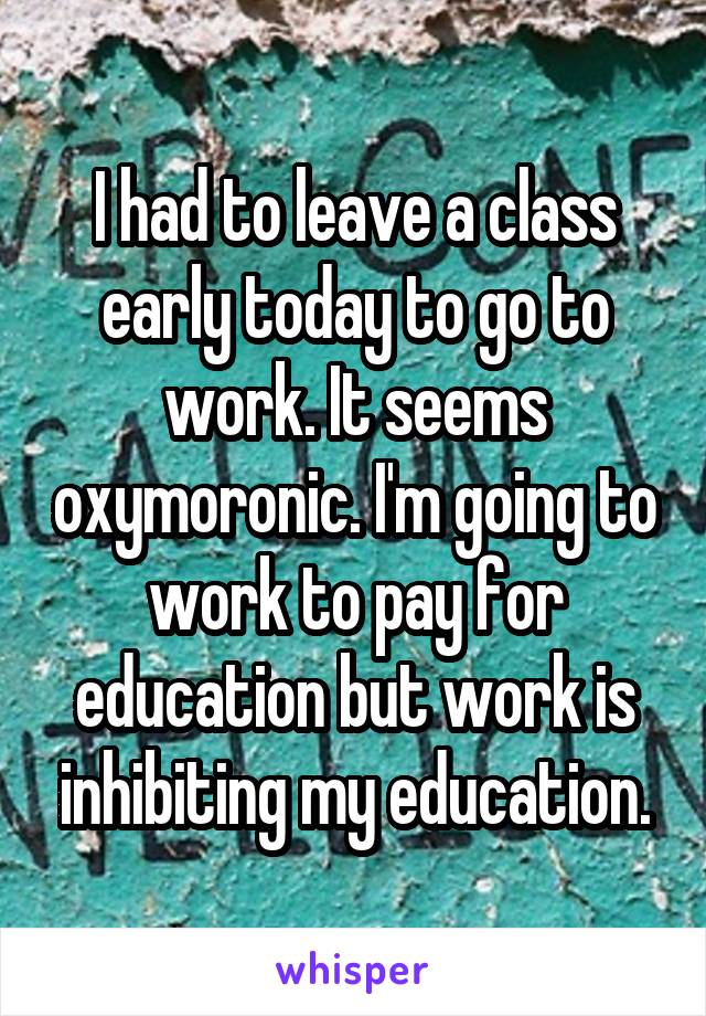 I had to leave a class early today to go to work. It seems oxymoronic. I'm going to work to pay for education but work is inhibiting my education.