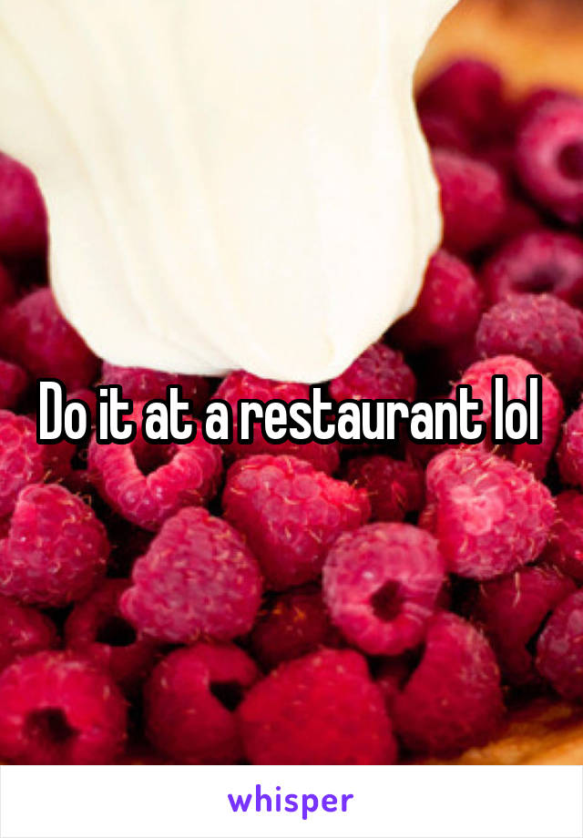 Do it at a restaurant lol 
