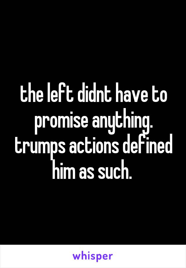 the left didnt have to promise anything. trumps actions defined him as such. 