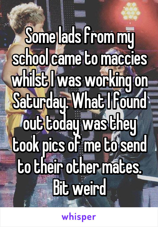 Some lads from my school came to maccies whilst I was working on Saturday. What I found out today was they took pics of me to send to their other mates. Bit weird