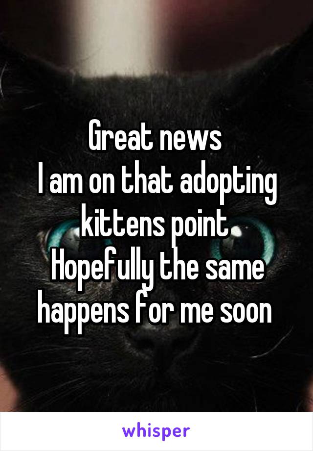 Great news 
I am on that adopting kittens point 
Hopefully the same happens for me soon 