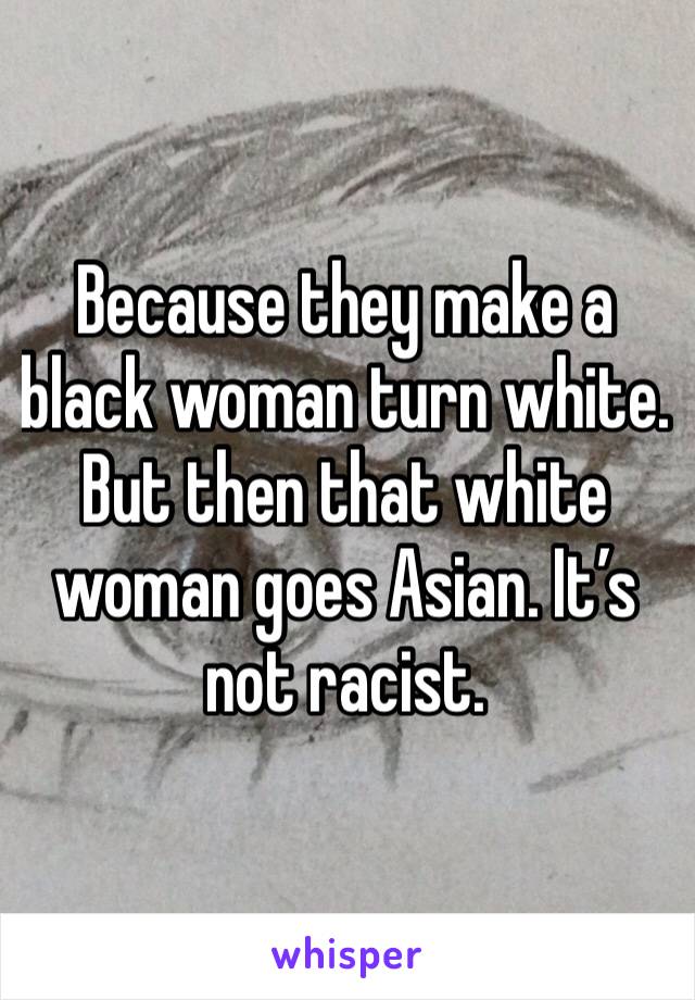 Because they make a black woman turn white. But then that white woman goes Asian. It’s not racist. 