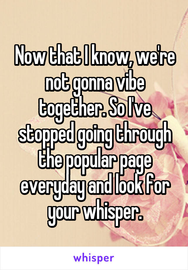 Now that I know, we're not gonna vibe together. So I've stopped going through the popular page everyday and look for your whisper.