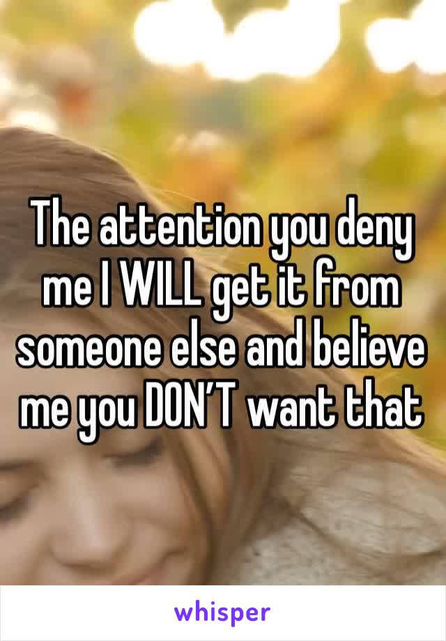 The attention you deny me I WILL get it from someone else and believe me you DON’T want that