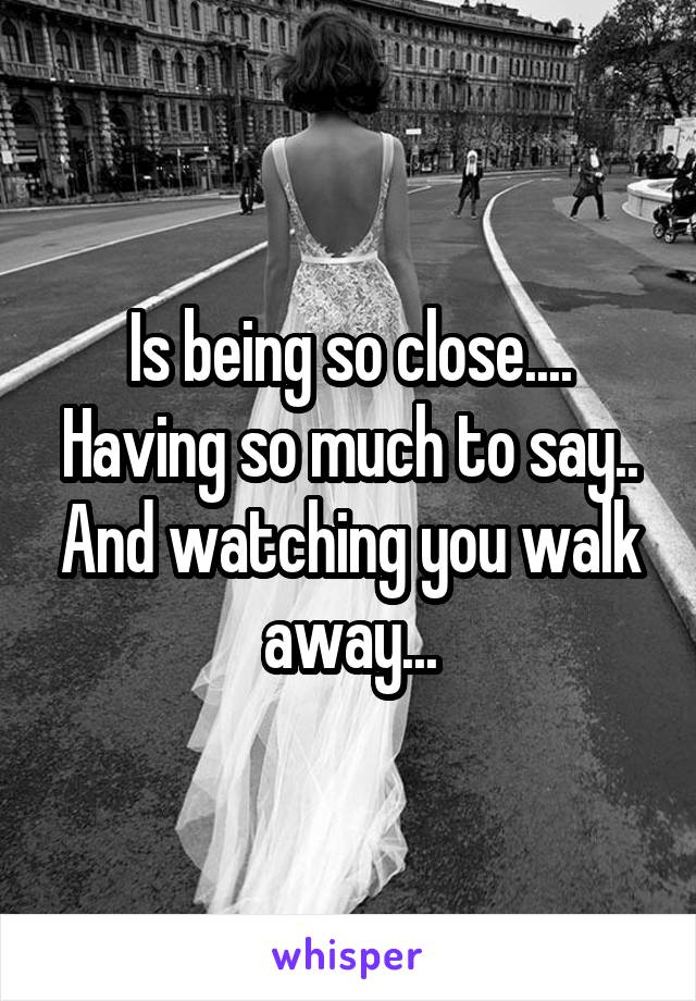Is being so close.... Having so much to say.. And watching you walk away...