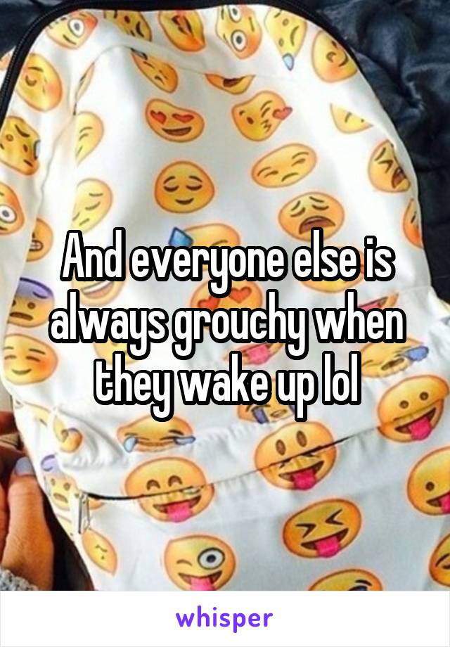 And everyone else is always grouchy when they wake up lol