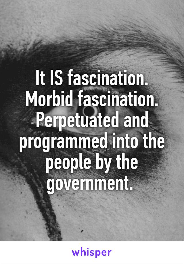 It IS fascination. Morbid fascination. Perpetuated and programmed into the people by the government. 