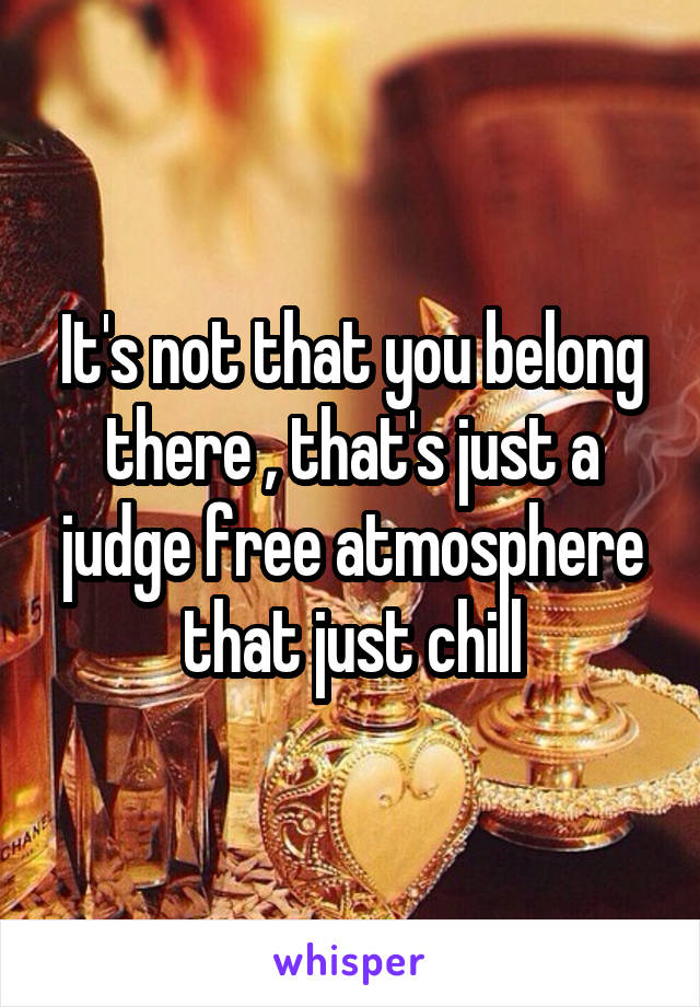 It's not that you belong there , that's just a judge free atmosphere that just chill